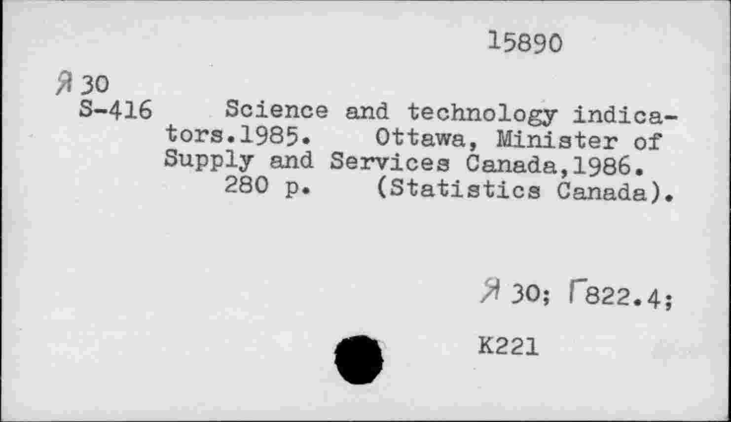 ﻿15890
$ 30
S-416
Science and technology indicators. 1985.	Ottawa, Minister of
Supply and Services Canada,1986.
280 p.	(Statistics Canada).
30; f822.4;
K221